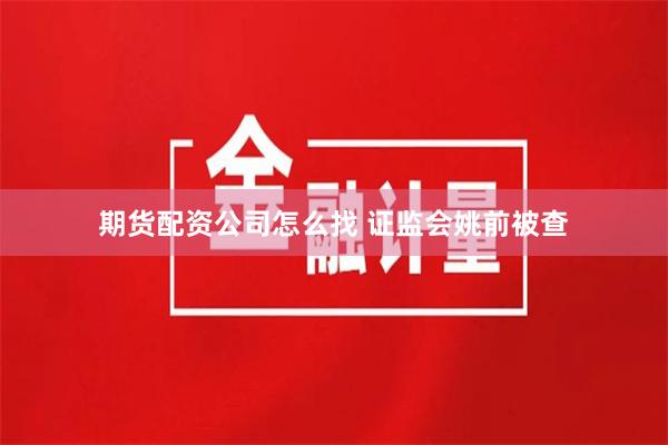 期货配资公司怎么找 证监会姚前被查