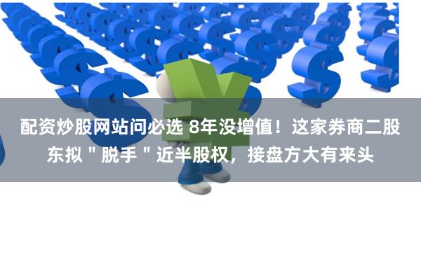 配资炒股网站问必选 8年没增值！这家券商二股东拟＂脱手＂近半股权，接盘方大有来头