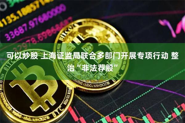 可以炒股 上海证监局联合多部门开展专项行动 整治“非法荐股”