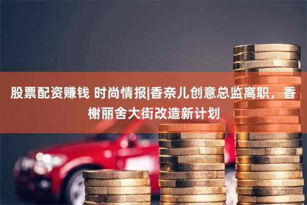 股票配资赚钱 时尚情报|香奈儿创意总监离职，香榭丽舍大街改造新计划