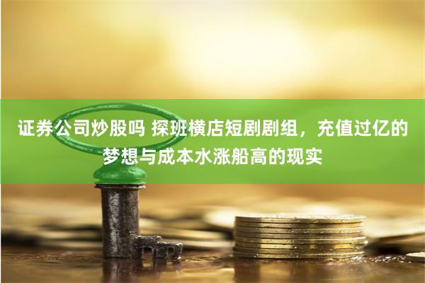 证券公司炒股吗 探班横店短剧剧组，充值过亿的梦想与成本水涨船高的现实