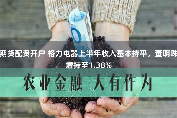 期货配资开户 格力电器上半年收入基本持平，董明珠增持至1.38%