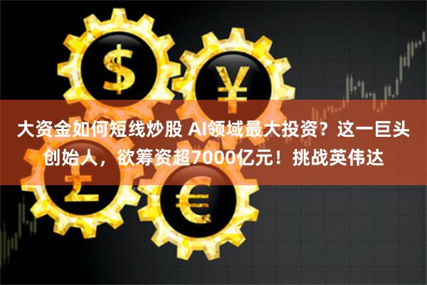 大资金如何短线炒股 AI领域最大投资？这一巨头创始人，欲筹资超7000亿元！挑战英伟达