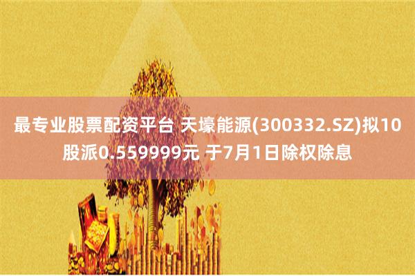 最专业股票配资平台 天壕能源(300332.SZ)拟10股派0.559999元 于7月1日除权除息