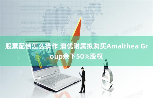 股票配债怎么操作 澳优附属拟购买Amalthea Group余下50%股权