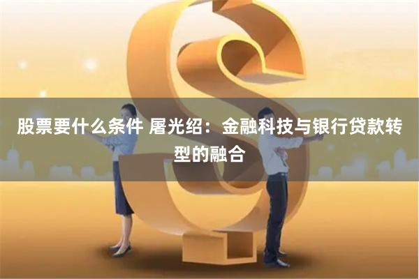 股票要什么条件 屠光绍：金融科技与银行贷款转型的融合