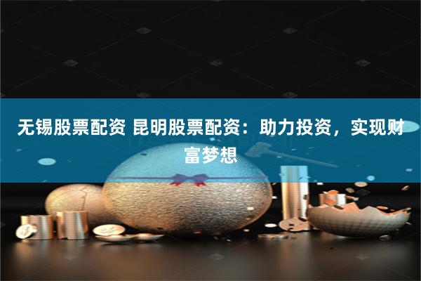 无锡股票配资 昆明股票配资：助力投资，实现财富梦想