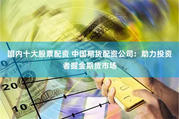 国内十大股票配资 中国期货配资公司：助力投资者掘金期货市场
