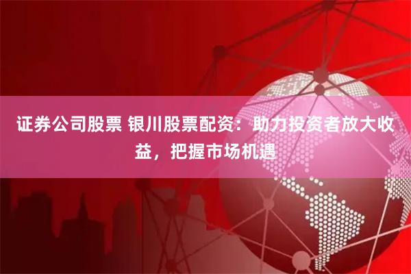 证券公司股票 银川股票配资：助力投资者放大收益，把握市场机遇