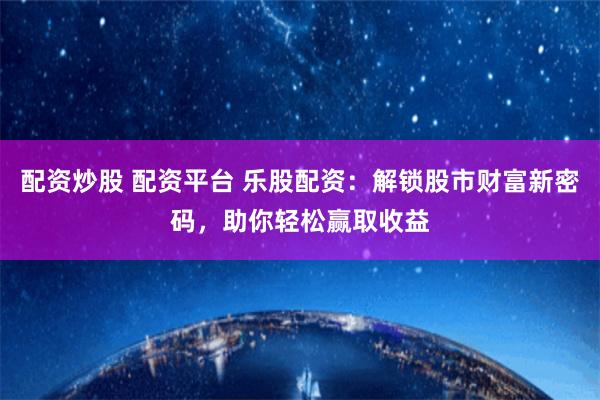 配资炒股 配资平台 乐股配资：解锁股市财富新密码，助你轻松赢取收益