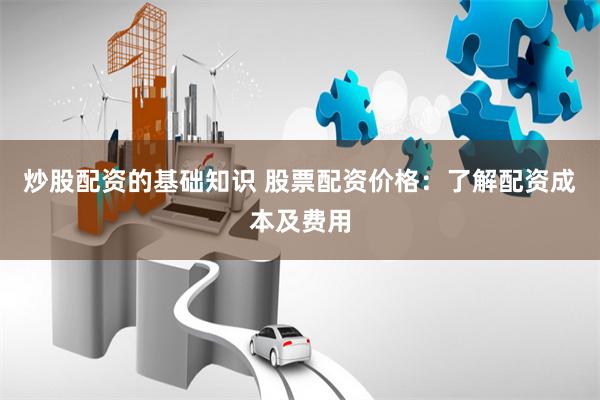 炒股配资的基础知识 股票配资价格：了解配资成本及费用