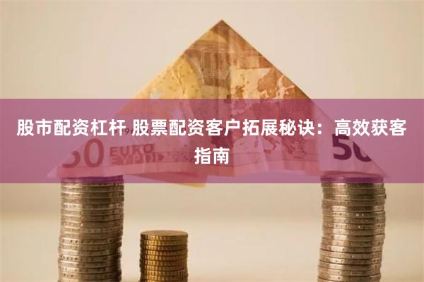 股市配资杠杆 股票配资客户拓展秘诀：高效获客指南