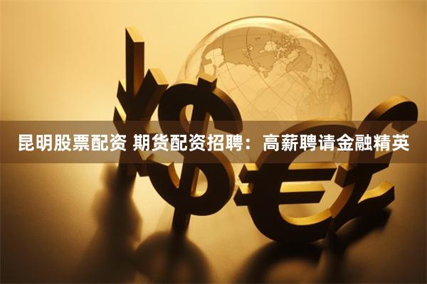 昆明股票配资 期货配资招聘：高薪聘请金融精英