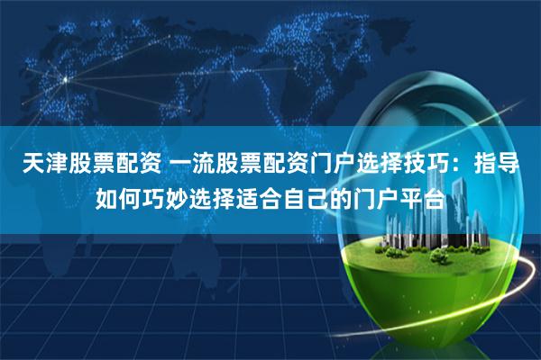天津股票配资 一流股票配资门户选择技巧：指导如何巧妙选择适合自己的门户平台