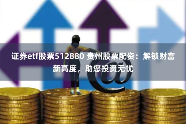 证券etf股票512880 贵州股票配资：解锁财富新高度，助您投资无忧