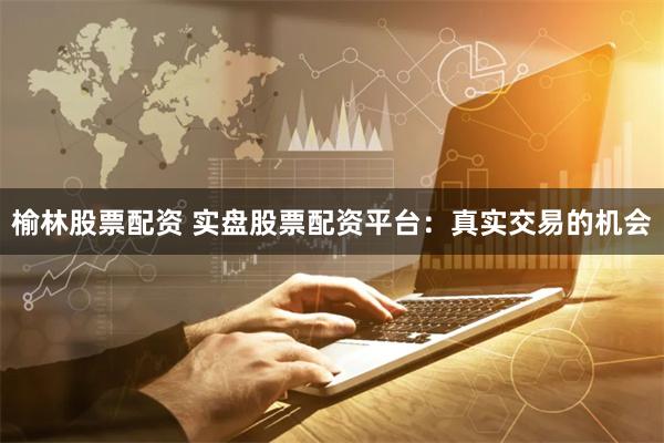 榆林股票配资 实盘股票配资平台：真实交易的机会