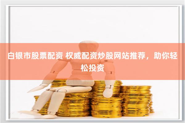 白银市股票配资 权威配资炒股网站推荐，助你轻松投资