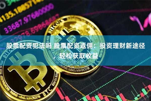 股票配资犯法吗 股票配资返佣：投资理财新途径，轻松获取收益