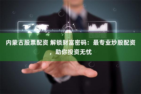 内蒙古股票配资 解锁财富密码:最专业炒股配资,助你投资无忧