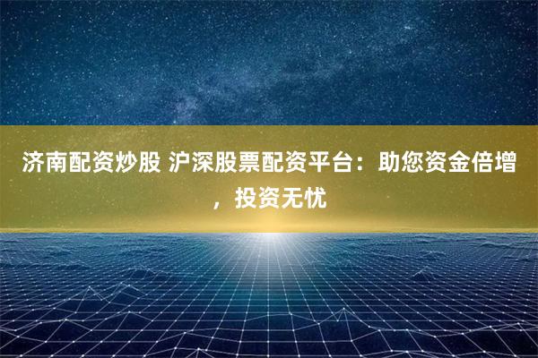 济南配资炒股 沪深股票配资平台：助您资金倍增，投资无忧