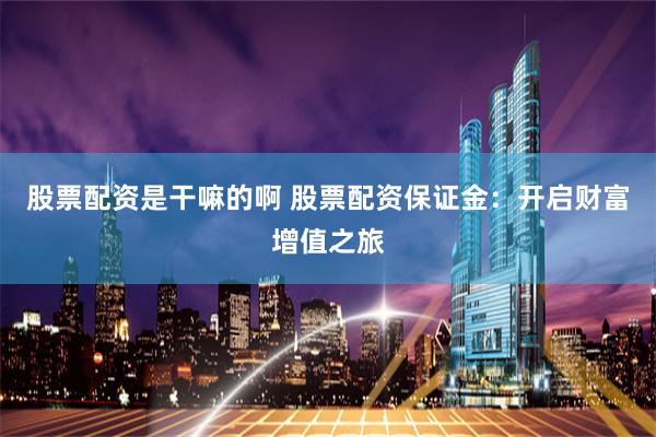 股票配资是干嘛的啊 股票配资保证金：开启财富增值之旅