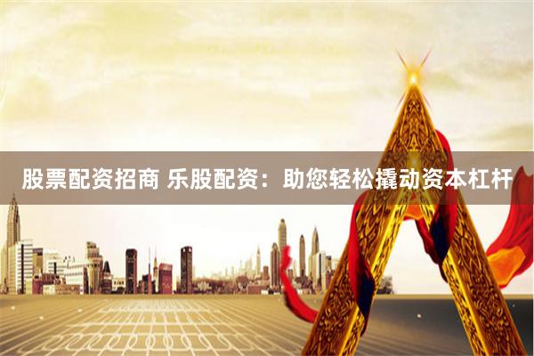 股票配资招商 乐股配资：助您轻松撬动资本杠杆