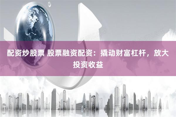 配资炒股票 股票融资配资：撬动财富杠杆，放大投资收益
