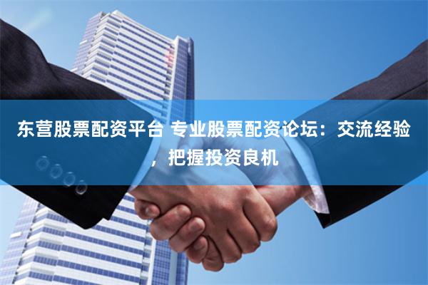 东营股票配资平台 专业股票配资论坛：交流经验，把握投资良机