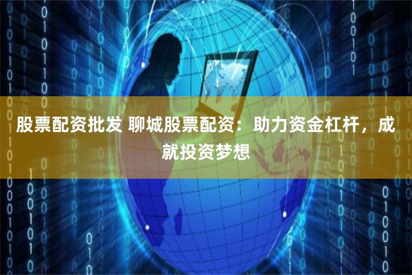 股票配资批发 聊城股票配资：助力资金杠杆，成就投资梦想