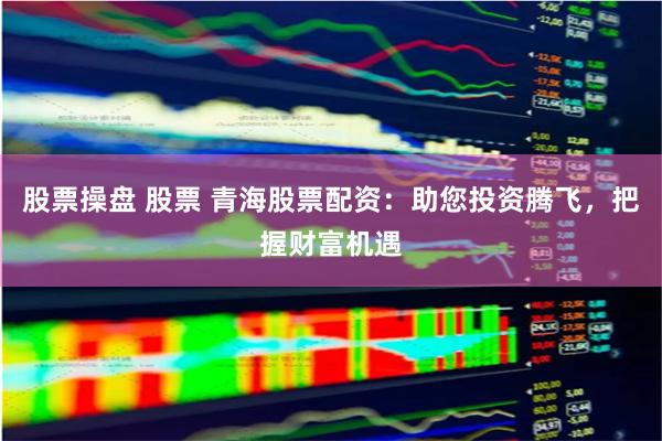 股票操盘 股票 青海股票配资：助您投资腾飞，把握财富机遇