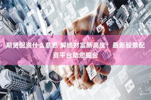 期货配资什么意思 解锁财富新高度：最新股票配资平台助您掘金