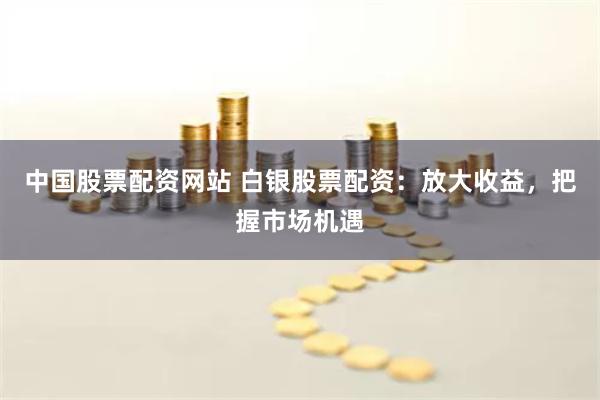 中国股票配资网站 白银股票配资：放大收益，把握市场机遇