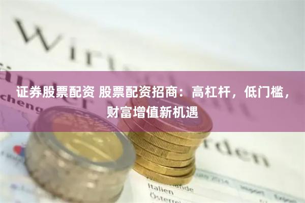 证券股票配资 股票配资招商：高杠杆，低门槛，财富增值新机遇