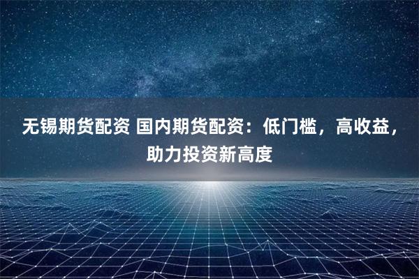 无锡期货配资 国内期货配资:低门槛,高收益,助力投资新高度