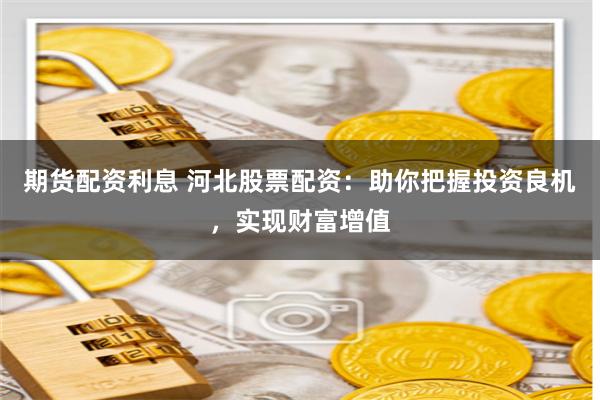 期货配资利息 河北股票配资:助你把握投资良机,实现财富增值