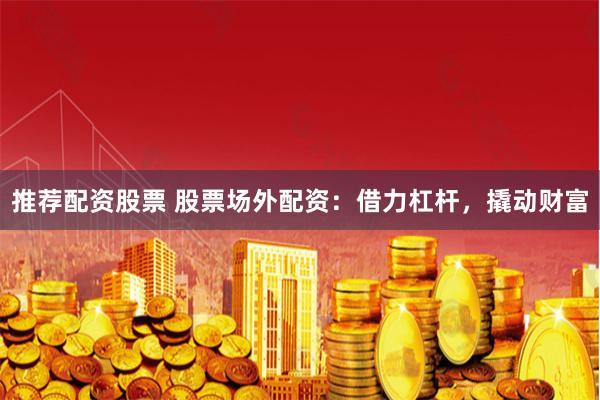 推荐配资股票 股票场外配资:借力杠杆,撬动财富