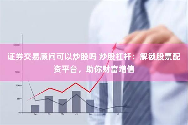 证券交易顾问可以炒股吗 炒股杠杆：解锁股票配资平台，助你财富增值